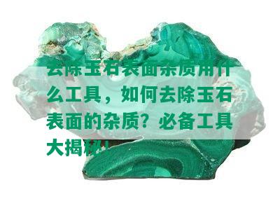 去除玉石表面杂质用什么工具，如何去除玉石表面的杂质？必备工具大揭秘！