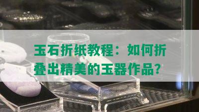 玉石折纸教程：如何折叠出精美的玉器作品？