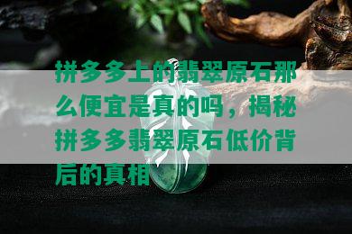 拼多多上的翡翠原石那么便宜是真的吗，揭秘拼多多翡翠原石低价背后的真相