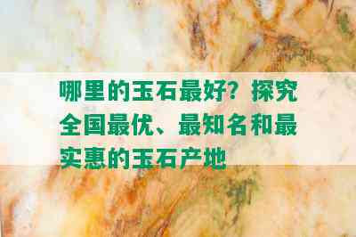 哪里的玉石更好？探究全国更优、最知名和最实惠的玉石产地