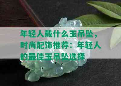 年轻人戴什么玉吊坠，时尚配饰推荐：年轻人的更佳玉吊坠选择