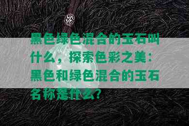 黑色绿色混合的玉石叫什么，探索色彩之美：黑色和绿色混合的玉石名称是什么？