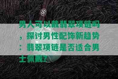 男人可以戴翡翠项链吗，探讨男性配饰新趋势：翡翠项链是否适合男士佩戴？