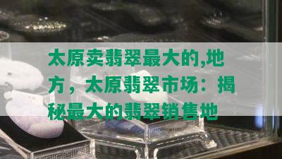 太原卖翡翠更大的,地方，太原翡翠市场：揭秘更大的翡翠销售地