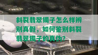 斜裂翡翠镯子怎么样辨别真假，如何鉴别斜裂翡翠镯子的真伪？