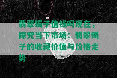 翡翠镯子值钱吗现在，探究当下市场：翡翠镯子的收藏价值与价格走势