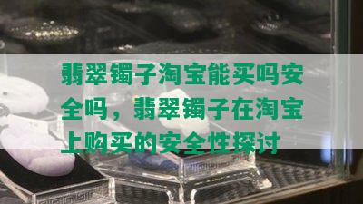 翡翠镯子淘宝能买吗安全吗，翡翠镯子在淘宝上购买的安全性探讨