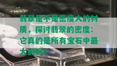 翡翠是不是密度大的材质，探讨翡翠的密度：它真的是所有宝石中更大的吗？