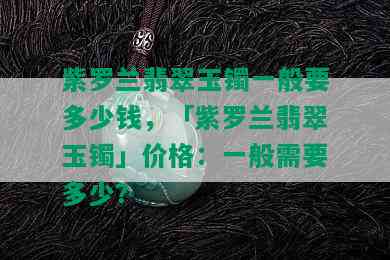 紫罗兰翡翠玉镯一般要多少钱，「紫罗兰翡翠玉镯」价格：一般需要多少？