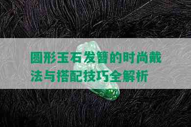 圆形玉石发簪的时尚戴法与搭配技巧全解析