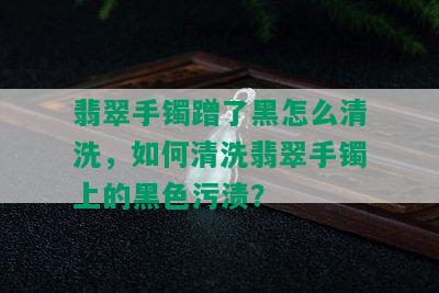 翡翠手镯蹭了黑怎么清洗，如何清洗翡翠手镯上的黑色污渍？