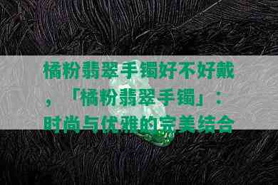 橘粉翡翠手镯好不好戴，「橘粉翡翠手镯」：时尚与优雅的完美结合