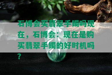 石博会买翡翠手镯吗现在，石博会：现在是购买翡翠手镯的好时机吗？