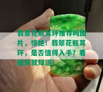 翡翠花瓶耳环推荐吗图片，惊艳！翡翠花瓶耳环，是否值得入手？看图你就知道！