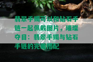 翡翠手镯可以和钻石手链一起佩戴图片，璀璨夺目：翡翠手镯与钻石手链的完美搭配