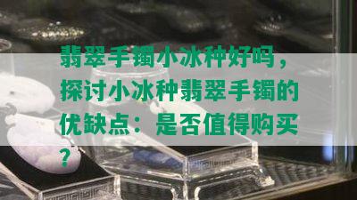 翡翠手镯小冰种好吗，探讨小冰种翡翠手镯的优缺点：是否值得购买？