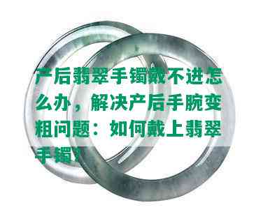 产后翡翠手镯戴不进怎么办，解决产后手腕变粗问题：如何戴上翡翠手镯？