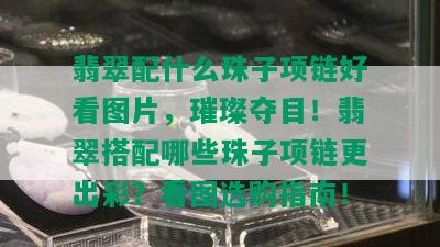 翡翠配什么珠子项链好看图片，璀璨夺目！翡翠搭配哪些珠子项链更出彩？看图选购指南！