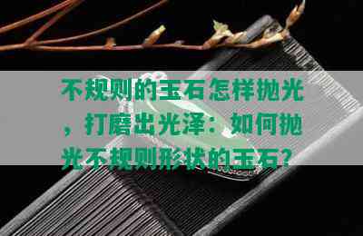 不规则的玉石怎样抛光，打磨出光泽：如何抛光不规则形状的玉石？