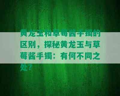 黄龙玉和草莓酱手镯的区别，探秘黄龙玉与草莓酱手镯：有何不同之处？