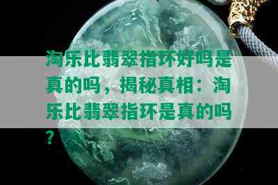 淘乐比翡翠指环好吗是真的吗，揭秘真相：淘乐比翡翠指环是真的吗？