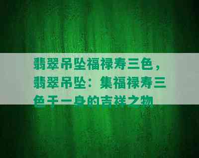 翡翠吊坠福禄寿三色，翡翠吊坠：集福禄寿三色于一身的吉祥之物