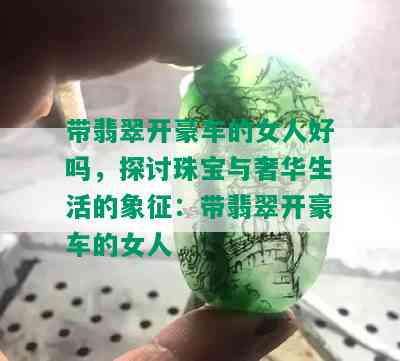 带翡翠开豪车的女人好吗，探讨珠宝与奢华生活的象征：带翡翠开豪车的女人