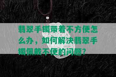 翡翠手镯带着不方便怎么办，如何解决翡翠手镯佩戴不便的问题？