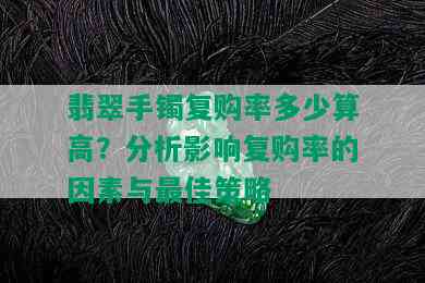 翡翠手镯复购率多少算高？分析影响复购率的因素与更佳策略