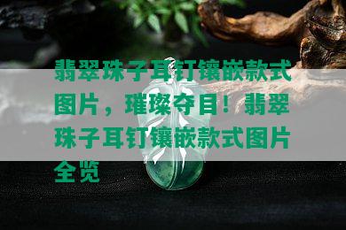 翡翠珠子耳钉镶嵌款式图片，璀璨夺目！翡翠珠子耳钉镶嵌款式图片全览