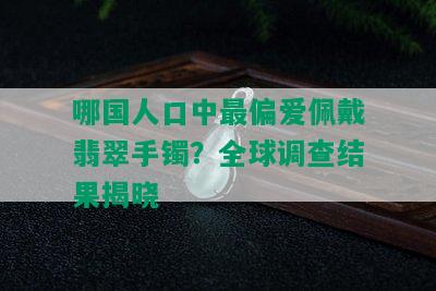 哪国人口中最偏爱佩戴翡翠手镯？全球调查结果揭晓