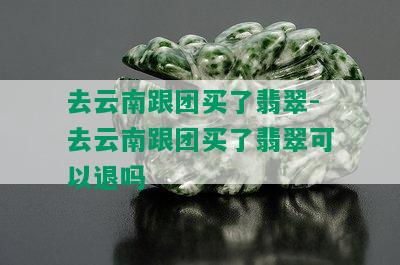 去云南跟团买了翡翠-去云南跟团买了翡翠可以退吗