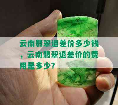 云南翡翠退差价多少钱，云南翡翠退差价的费用是多少？