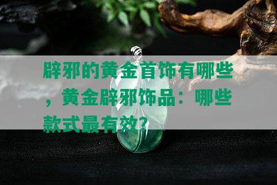 辟邪的黄金首饰有哪些，黄金辟邪饰品：哪些款式最有效？