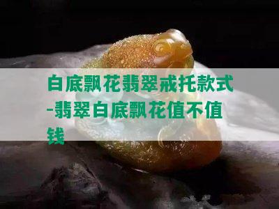 白底飘花翡翠戒托款式-翡翠白底飘花值不值钱