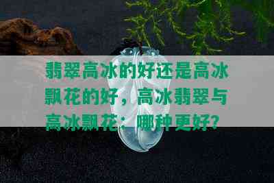 翡翠高冰的好还是高冰飘花的好，高冰翡翠与高冰飘花：哪种更好？