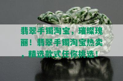 翡翠手镯淘宝，璀璨瑰丽！翡翠手镯淘宝热卖，精选款式任你挑选！