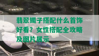 翡翠镯子搭配什么首饰好看？女性搭配全攻略及图片展示