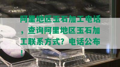 阿里地区玉石加工电话，查询阿里地区玉石加工联系方式？电话公布！