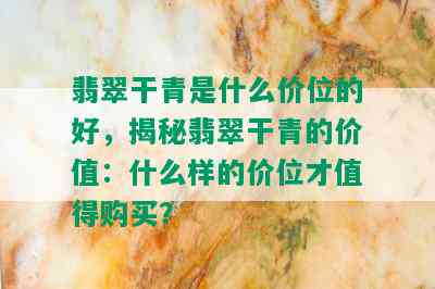 翡翠干青是什么价位的好，揭秘翡翠干青的价值：什么样的价位才值得购买？