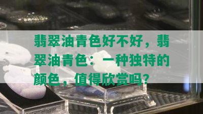 翡翠油青色好不好，翡翠油青色：一种独特的颜色，值得欣赏吗？