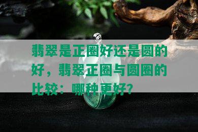 翡翠是正圈好还是圆的好，翡翠正圈与圆圈的比较：哪种更好？