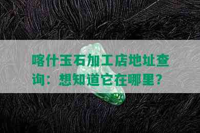 喀什玉石加工店地址查询：想知道它在哪里？