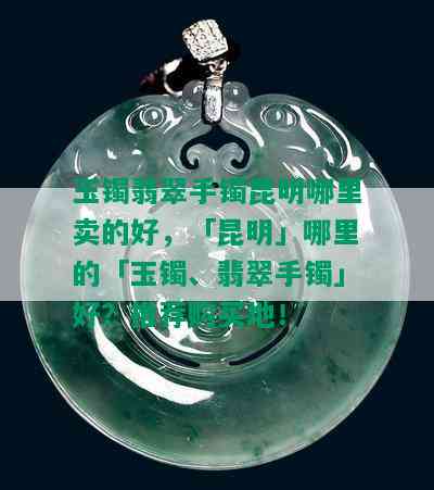 玉镯翡翠手镯昆明哪里卖的好，「昆明」哪里的「玉镯、翡翠手镯」好？推荐购买地！