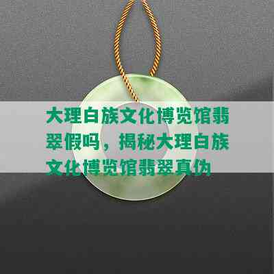 大理白族文化博览馆翡翠假吗，揭秘大理白族文化博览馆翡翠真伪