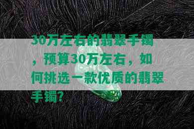 30万左右的翡翠手镯，预算30万左右，如何挑选一款优质的翡翠手镯？