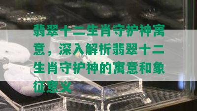 翡翠十二生肖守护神寓意，深入解析翡翠十二生肖守护神的寓意和象征意义