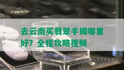 去云南买翡翠手镯哪里好？全程攻略视频