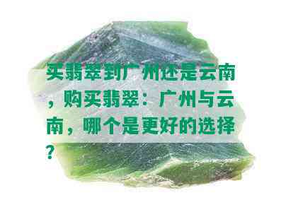 买翡翠到广州还是云南，购买翡翠：广州与云南，哪个是更好的选择？