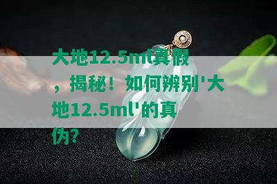 大地12.5ml真假，揭秘！如何辨别'大地12.5ml'的真伪？